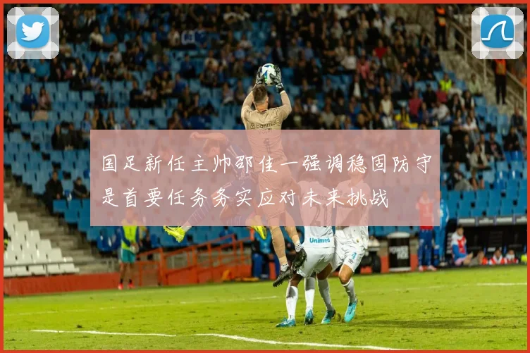 国足新任主帅邵佳一强调稳固防守是首要任务务实应对未来挑战