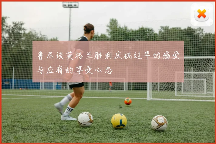 鲁尼谈英格兰胜利庆祝过早的感受与应有的享受心态