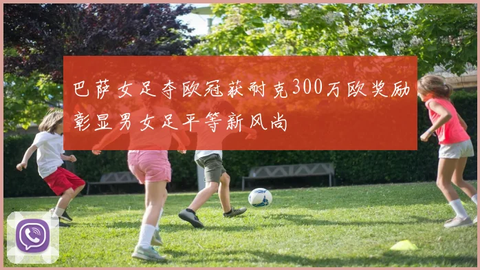 巴萨女足夺欧冠获耐克300万欧奖励彰显男女足平等新风尚