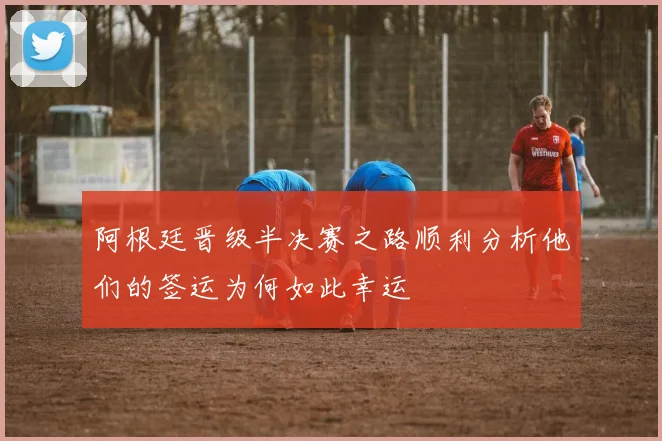 阿根廷晋级半决赛之路顺利分析他们的签运为何如此幸运