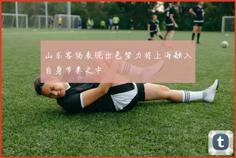 山东客场表现出色努力将上海融入自身节奏之中