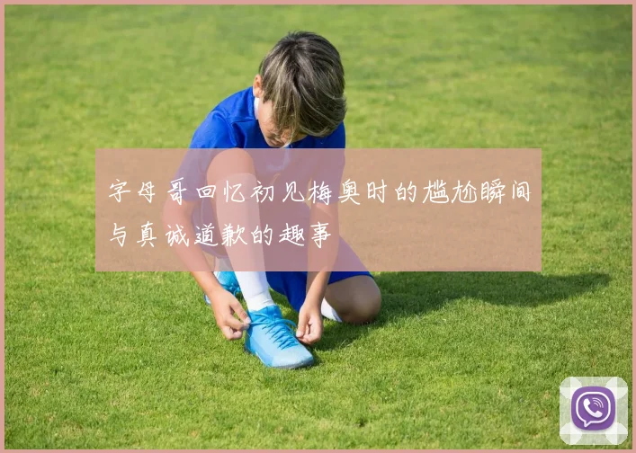 字母哥回忆初见梅奥时的尴尬瞬间与真诚道歉的趣事