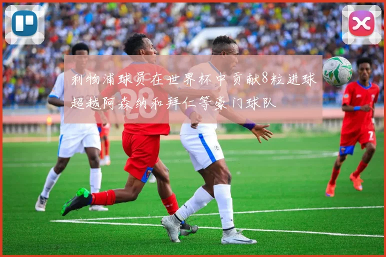 利物浦球员在世界杯中贡献8粒进球超越阿森纳和拜仁等豪门球队
