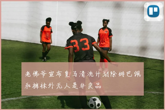 老佛爷宣布皇马清洗计划除姆巴佩和裤袜外无人是非卖品