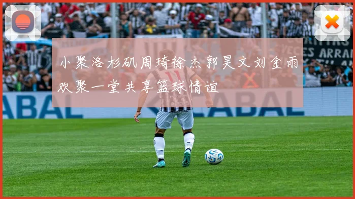 小聚洛杉矶周琦徐杰郭昊文刘金雨欢聚一堂共享篮球情谊