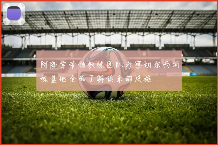 阿隆索带领教练团队考察切尔西训练基地全面了解俱乐部设施
