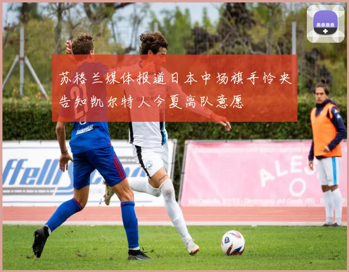 苏格兰媒体报道日本中场旗手怜央告知凯尔特人今夏离队意愿