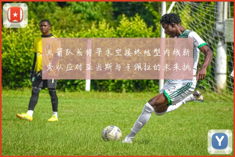 火箭队或将寻求空接终结型内线新秀以应对亚当斯与卡佩拉的未来挑战