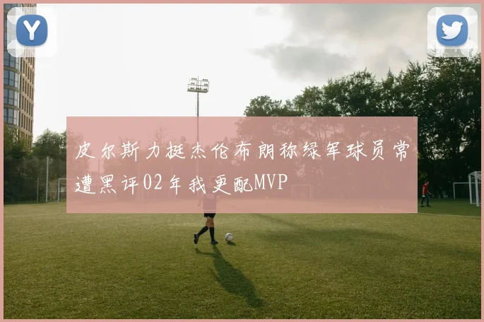 皮尔斯力挺杰伦布朗称绿军球员常遭黑评02年我更配MVP