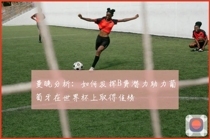 曼晚分析：如何发挥B费潜力助力葡萄牙在世界杯上取得佳绩