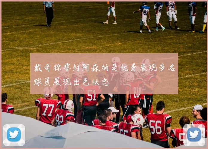 戴奇称零封阿森纳是优秀表现多名球员展现出色状态