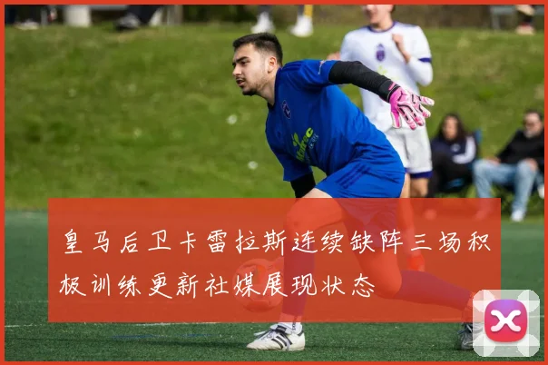 皇马后卫卡雷拉斯连续缺阵三场积极训练更新社媒展现状态