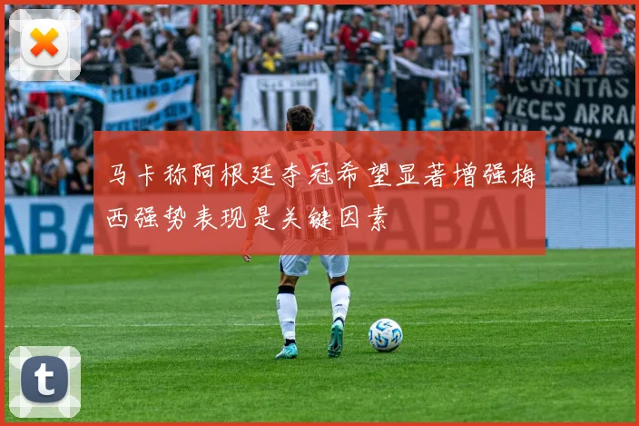 马卡称阿根廷夺冠希望显著增强梅西强势表现是关键因素